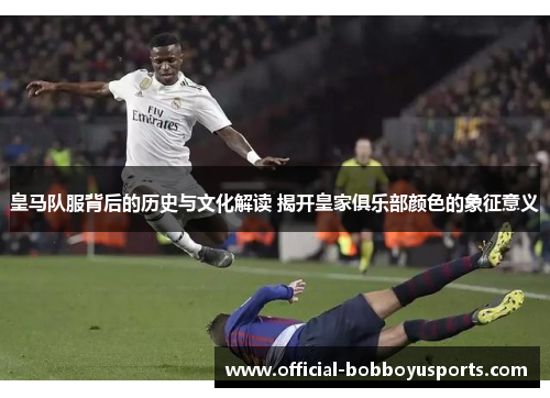 皇马队服背后的历史与文化解读 揭开皇家俱乐部颜色的象征意义