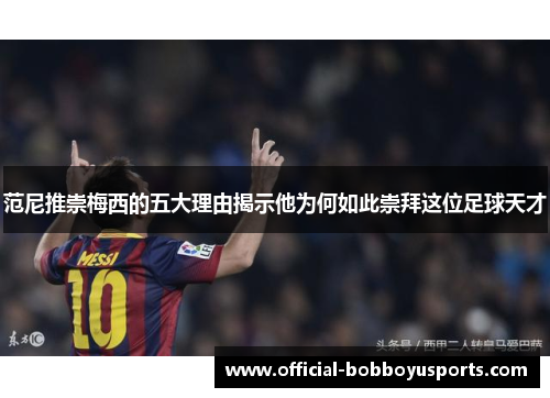 范尼推崇梅西的五大理由揭示他为何如此崇拜这位足球天才